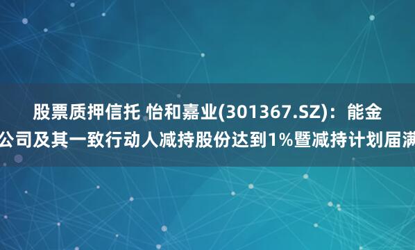股票质押信托 怡和嘉业(301367.SZ)：能金公司及其一致行动人减持股份达到1%暨减持计划届满