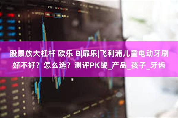 股票放大杠杆 欧乐 B|扉乐|飞利浦儿童电动牙刷好不好？怎么选？测评PK战_产品_孩子_牙齿