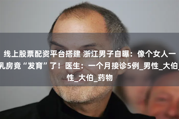 线上股票配资平台搭建 浙江男子自曝：像个女人一样，乳房竟“发育”了！医生：一个月接诊5例_男性_大伯_药物