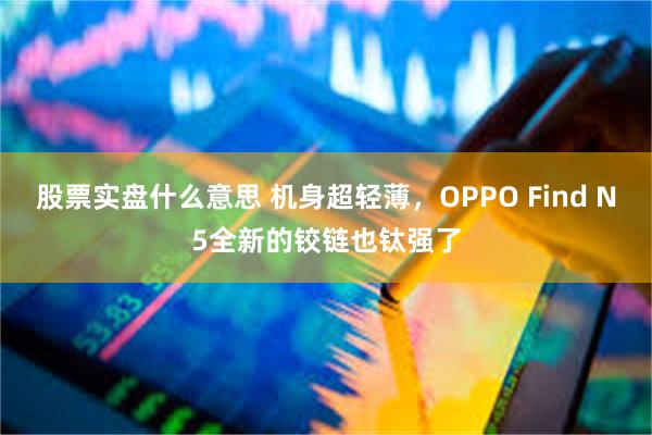 股票实盘什么意思 机身超轻薄，OPPO Find N5全新的铰链也钛强了