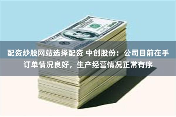 配资炒股网站选择配资 中创股份：公司目前在手订单情况良好，生产经营情况正常有序