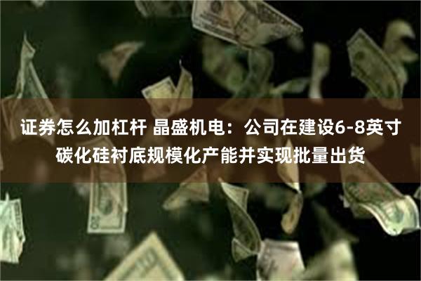 证券怎么加杠杆 晶盛机电：公司在建设6-8英寸碳化硅衬底规模化产能并实现批量出货