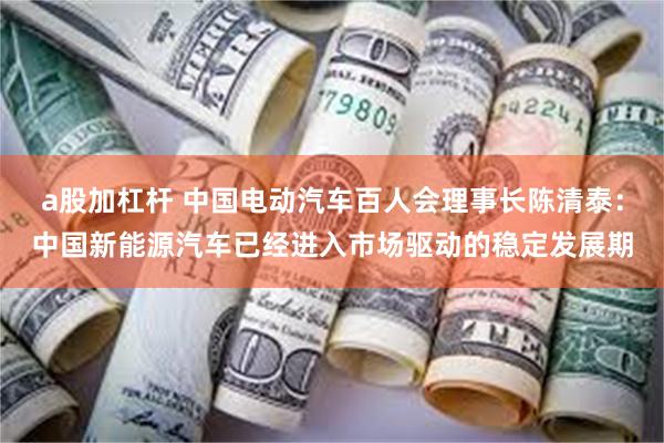 a股加杠杆 中国电动汽车百人会理事长陈清泰：中国新能源汽车已经进入市场驱动的稳定发展期