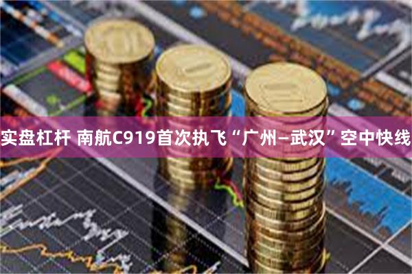 实盘杠杆 南航C919首次执飞“广州—武汉”空中快线