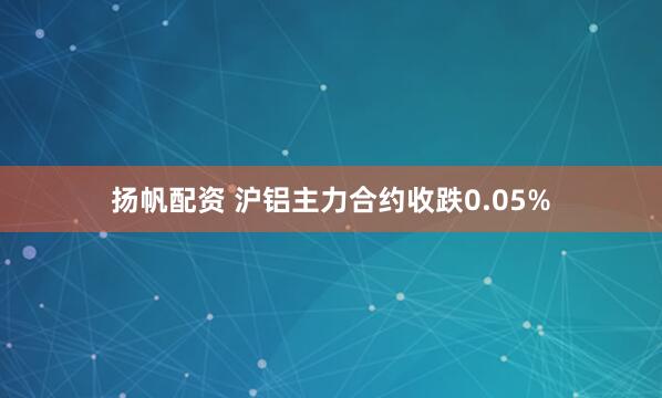 扬帆配资 沪铝主力合约收跌0.05%