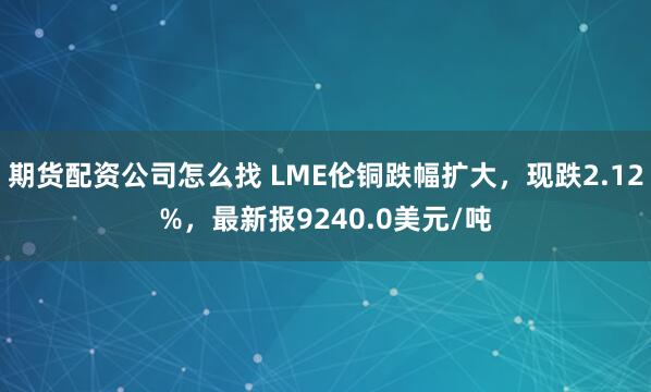 期货配资公司怎么找 LME伦铜跌幅扩大，现跌2.12%，最新报9240.0美元/吨