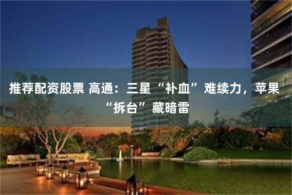 推荐配资股票 高通：三星 “补血” 难续力，苹果 “拆台” 藏暗雷