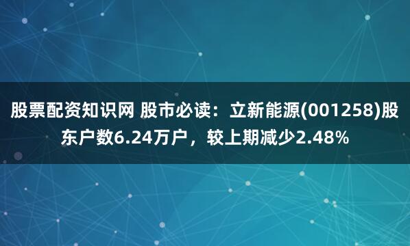 股票配资知识网 股市必读：立新能源(001258)股东户数6.24万户，较上期减少2.48%