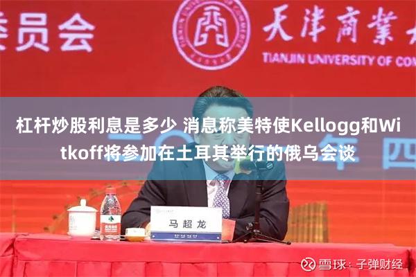 杠杆炒股利息是多少 消息称美特使Kellogg和Witkoff将参加在土耳其举行的俄乌会谈