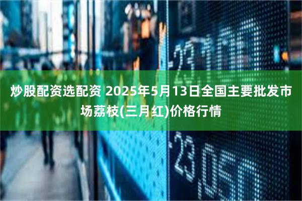 炒股配资选配资 2025年5月13日全国主要批发市场荔枝(三月红)价格行情
