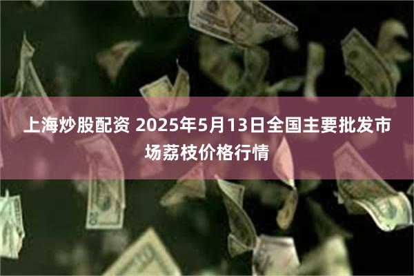 上海炒股配资 2025年5月13日全国主要批发市场荔枝价格行情