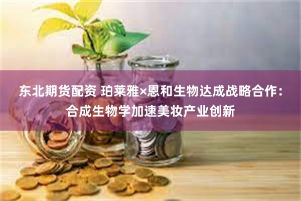 东北期货配资 珀莱雅×恩和生物达成战略合作：合成生物学加速美妆产业创新