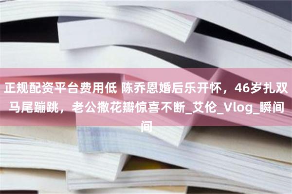 正规配资平台费用低 陈乔恩婚后乐开怀，46岁扎双马尾蹦跳，老公撒花瓣惊喜不断_艾伦_Vlog_瞬间