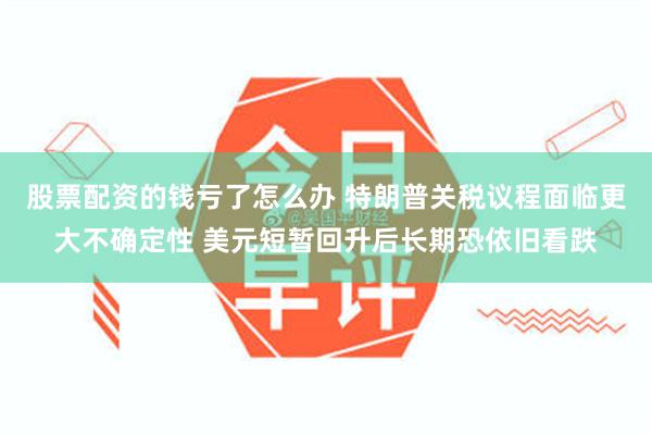 股票配资的钱亏了怎么办 特朗普关税议程面临更大不确定性 美元短暂回升后长期恐依旧看跌