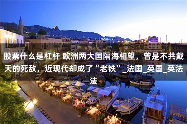 股票什么是杠杆 欧洲两大国隔海相望，曾是不共戴天的死敌，近现代却成了“老铁”_法国_英国_英法