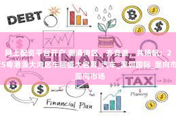 网上配资平台开户 潮涌湾区，齐竞渡，共扬帆：2025粤港澳大湾区车展盛大启幕_汽车_深圳国际_面向市场