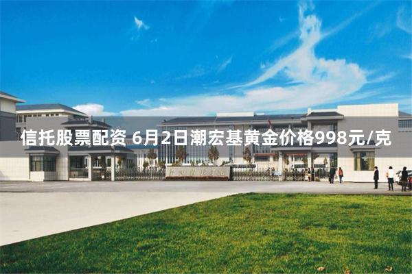 信托股票配资 6月2日潮宏基黄金价格998元/克