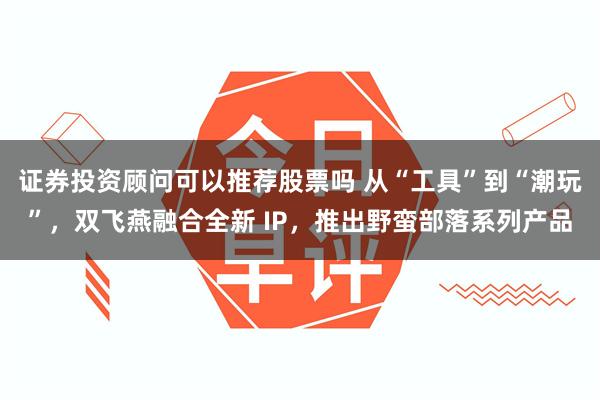 证券投资顾问可以推荐股票吗 从“工具”到“潮玩”，双飞燕融合全新 IP，推出野蛮部落系列产品