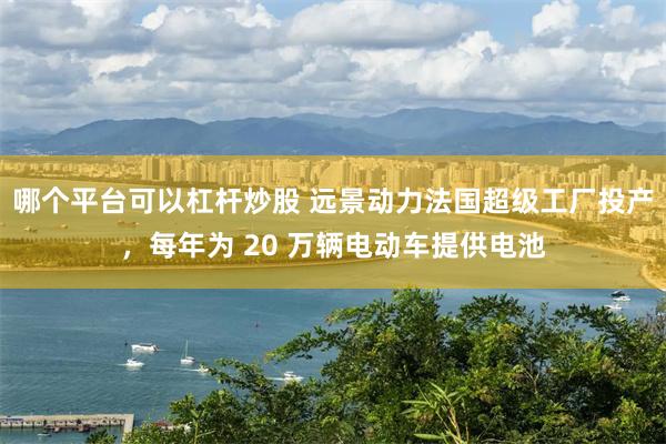哪个平台可以杠杆炒股 远景动力法国超级工厂投产，每年为 20 万辆电动车提供电池