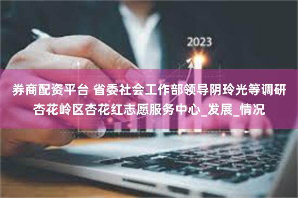 券商配资平台 省委社会工作部领导阴玲光等调研杏花岭区杏花红志愿服务中心_发展_情况