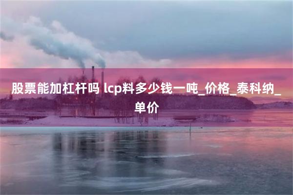 股票能加杠杆吗 lcp料多少钱一吨_价格_泰科纳_单价