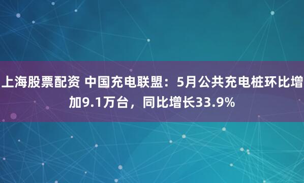 上海股票配资 中国充电联盟：5月公共充电桩环比增加9.1万台，同比增长33.9%