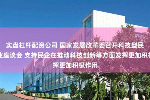 实盘杠杆配资公司 国家发展改革委召开科技型民营企业座谈会 支持民企在推动科技创新等方面发挥更加积极作用