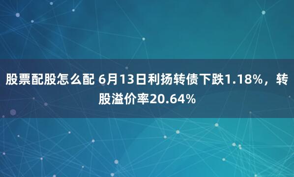 股票配股怎么配 6月13日利扬转债下跌1.18%，转股溢价率20.64%
