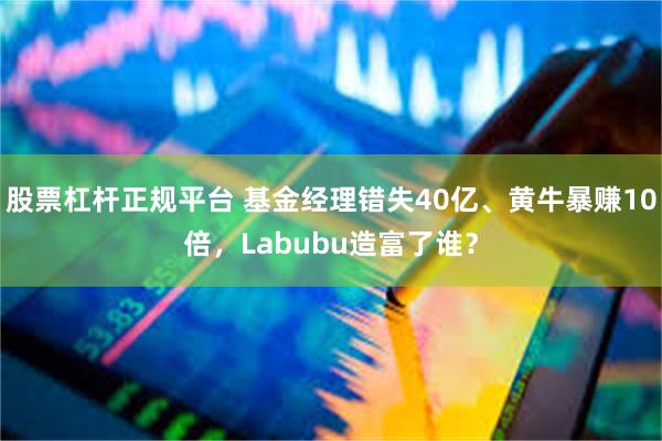 股票杠杆正规平台 基金经理错失40亿、黄牛暴赚10倍，Labubu造富了谁？