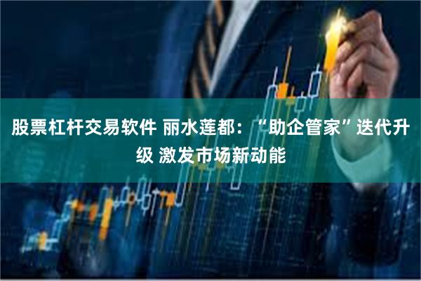 股票杠杆交易软件 丽水莲都：“助企管家”迭代升级 激发市场新动能