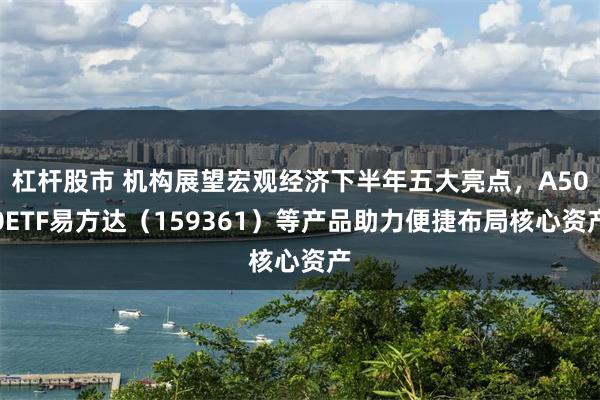 杠杆股市 机构展望宏观经济下半年五大亮点，A500ETF易方达（159361）等产品助力便捷布局核心资产