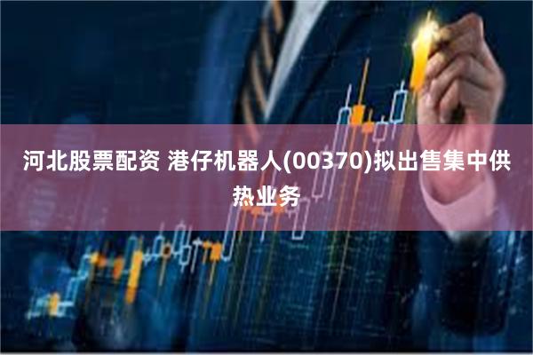 河北股票配资 港仔机器人(00370)拟出售集中供热业务