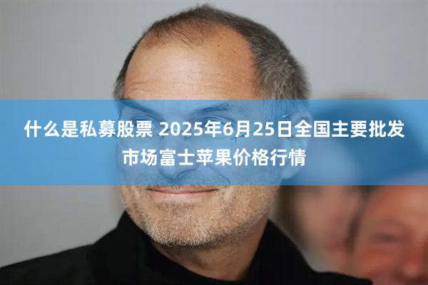 什么是私募股票 2025年6月25日全国主要批发市场富士苹果价格行情