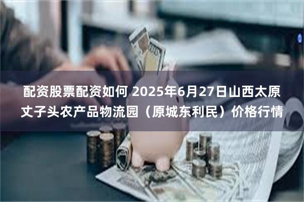 配资股票配资如何 2025年6月27日山西太原丈子头农产品物流园（原城东利民）价格行情