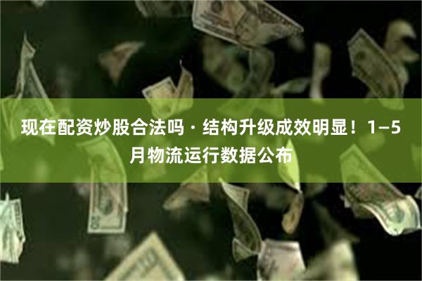 现在配资炒股合法吗 · 结构升级成效明显！1—5月物流运行数据公布