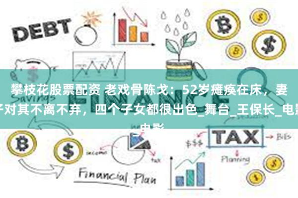 攀枝花股票配资 老戏骨陈戈：52岁瘫痪在床，妻子对其不离不弃，四个子女都很出色_舞台_王保长_电影