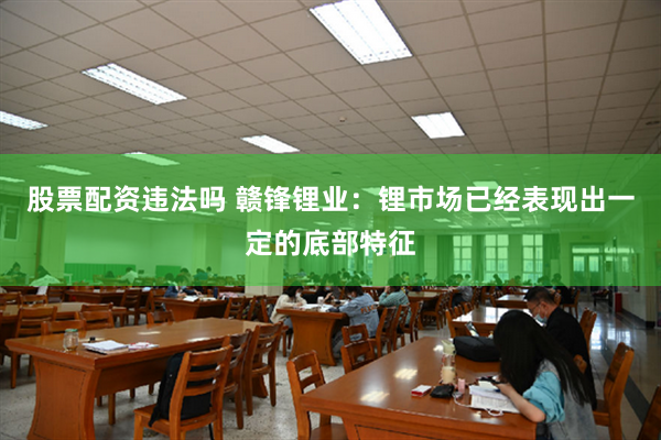 股票配资违法吗 赣锋锂业：锂市场已经表现出一定的底部特征