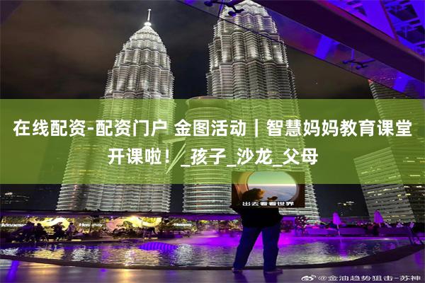 在线配资-配资门户 金图活动｜智慧妈妈教育课堂开课啦！_孩子_沙龙_父母