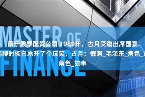 南宁股票配资公司 1989年，古月受邀出席国宴，闲聊时杨白冰开了个玩笑，古月：假啊_毛泽东_角色_故事