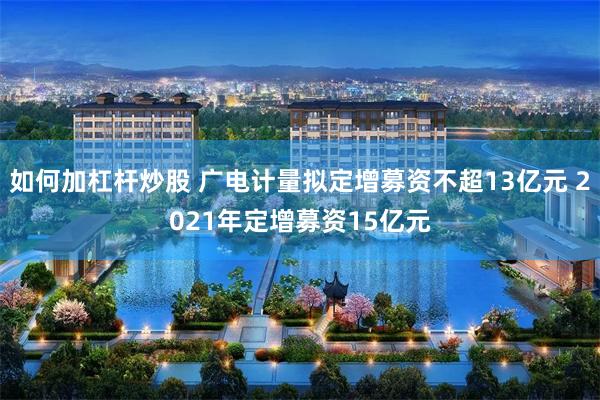 如何加杠杆炒股 广电计量拟定增募资不超13亿元 2021年定增募资15亿元
