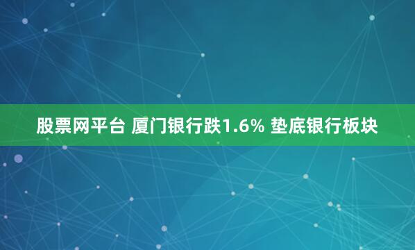 股票网平台 厦门银行跌1.6% 垫底银行板块