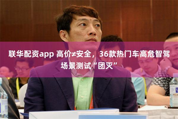 联华配资app 高价≠安全，36款热门车高危智驾场景测试“团灭”