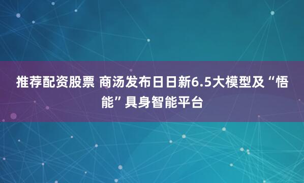 推荐配资股票 商汤发布日日新6.5大模型及“悟能”具身智能平台