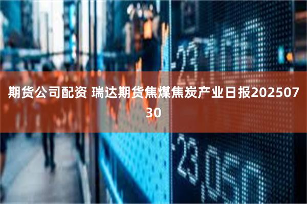 期货公司配资 瑞达期货焦煤焦炭产业日报20250730
