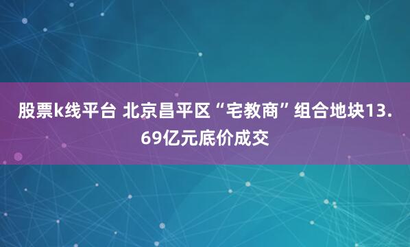 股票k线平台 北京昌平区“宅教商”组合地块13.69亿元底价成交