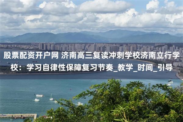 股票配资开户网 济南高三复读冲刺学校济南立行学校：学习自律性保障复习节奏_教学_时间_引导