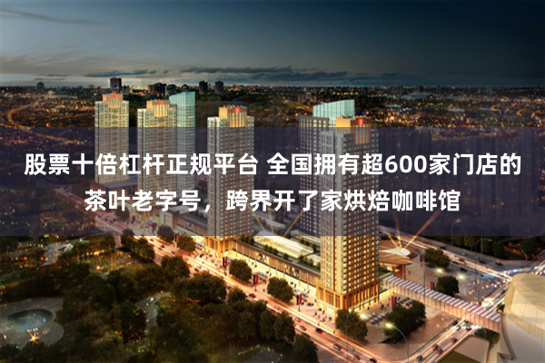 股票十倍杠杆正规平台 全国拥有超600家门店的茶叶老字号，跨界开了家烘焙咖啡馆