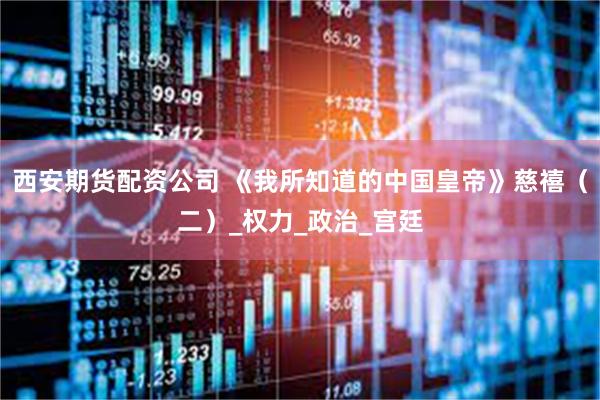 西安期货配资公司 《我所知道的中国皇帝》慈禧（二）_权力_政治_宫廷