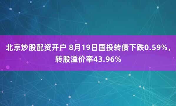 北京炒股配资开户 8月19日国投转债下跌0.59%，转股溢价率43.96%