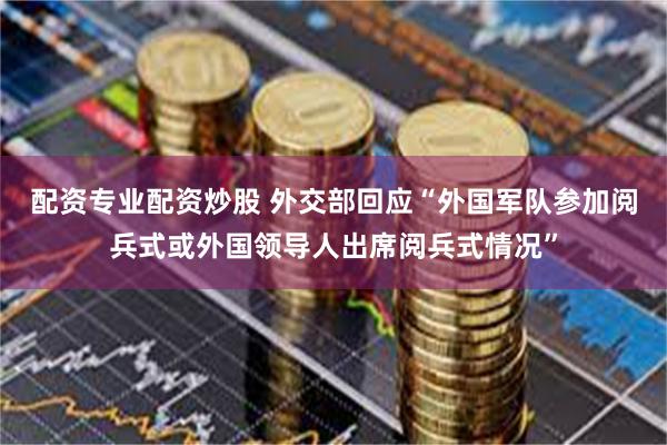 配资专业配资炒股 外交部回应“外国军队参加阅兵式或外国领导人出席阅兵式情况”